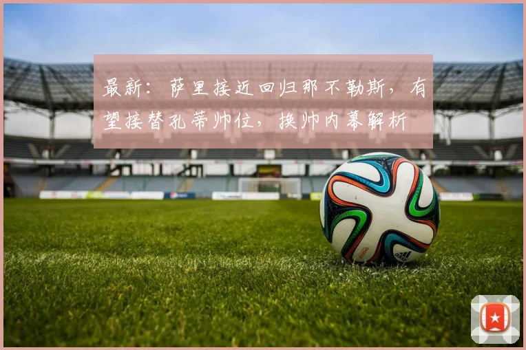 最新:萨里接近回归那不勒斯,有望接替孔蒂帅位,换帅内幕解析