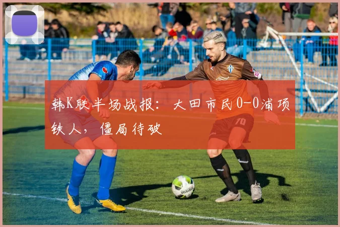 韩K联半场战报:大田市民0-0浦项铁人,僵局待破