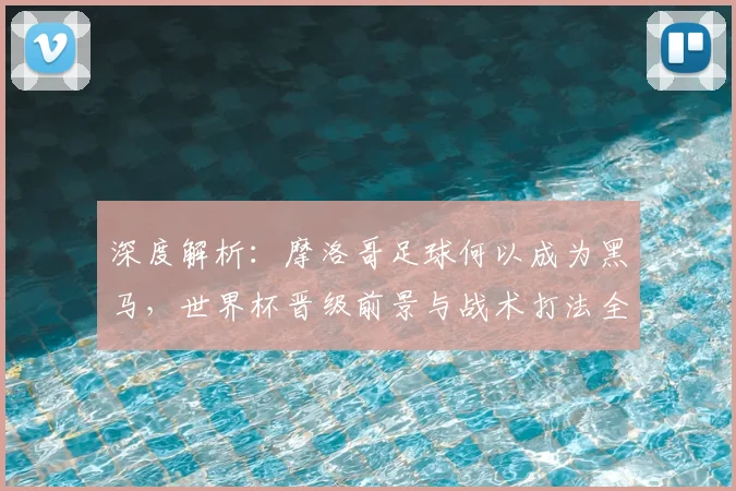 深度解析：摩洛哥足球何以成为黑马，世界杯晋级前景与战术打法全揭秘