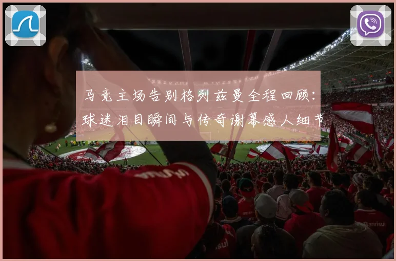 马竞主场告别格列兹曼全程回顾：球迷泪目瞬间与传奇谢幕感人细节详解