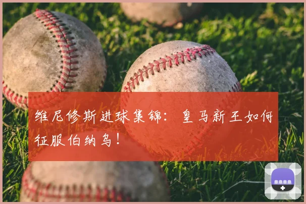 维尼修斯进球集锦：皇马新王如何征服伯纳乌！