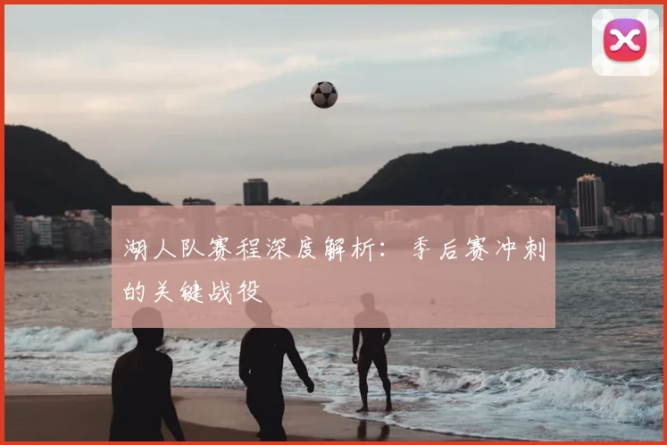 湖人队赛程深度解析：季后赛冲刺的关键战役