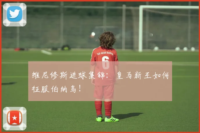维尼修斯进球集锦：皇马新王如何征服伯纳乌！