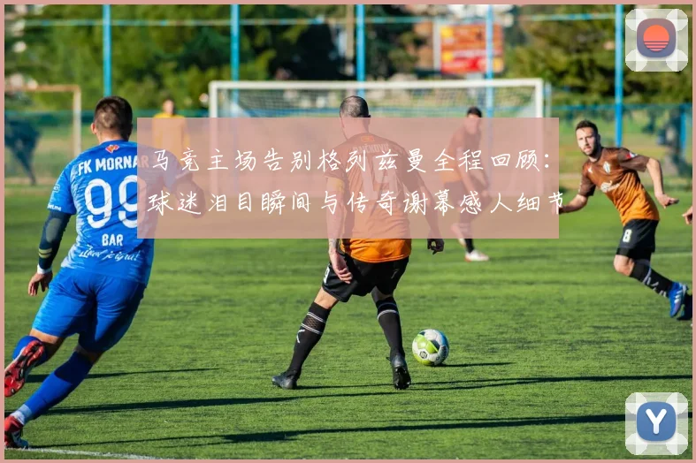 马竞主场告别格列兹曼全程回顾:球迷泪目瞬间与传奇谢幕感人细节详解