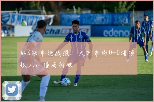 韩K联半场战报：大田市民0-0浦项铁人，僵局待破